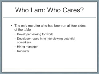 Who I am: Who Cares?
• The only recruiter who has been on all four sides
of the table
• Developer looking for work
• Devel...
