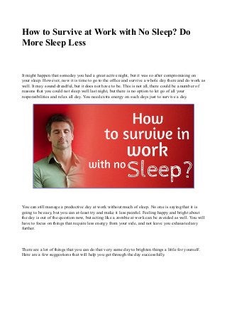 How to Survive at Work with No Sleep? Do 
More Sleep Less 
It might happen that someday you had a great active night, but it was so after compromising on 
your sleep. However, now it is time to go to the office and survive a whole day there and do work as 
well. It may sound dreadful, but it does not have to be. This is not all, there could be a number of 
reasons that you could not sleep well last night, but there is no option to let go of all your 
responsibilities and relax all day. You need extra energy on such days just to survive a day. 
You can still manage a productive day at work without much of sleep. No one is saying that it is 
going to be easy, but you can at-least try and make it less painful. Feeling happy and bright about 
the day is out of the question now, but acting like a zombie at work can be avoided as well. You will 
have to focus on things that require less energy from your side, and not leave you exhausted any 
further. 
There are a lot of things that you can do that very same day to brighten things a little for yourself. 
Here are a few suggestions that will help you get through the day successfully. 
 