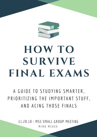 HOW TO
SURVIVE
FINAL EXAMS
M I R A M C K E E
11.28.18 • MSS SMALL GROUP MEETING 
A GUIDE TO STUDYING SMARTER,
PRIORITIZING THE IMPORTANT STUFF,
AND ACING THOSE FINALS
 