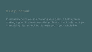 8 Be punctual:
Punctuality helps you in achieving your goals. It helps you in
making a good impression on the professor. It not only helps you
in surviving high school, but it helps you in your whole life.
 