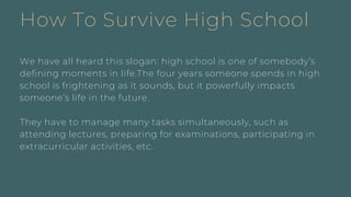 How To Survive High School
We have all heard this slogan: high school is one of somebody’s
defining moments in life.The four years someone spends in high
school is frightening as it sounds, but it powerfully impacts
someone’s life in the future.
They have to manage many tasks simultaneously, such as
attending lectures, preparing for examinations, participating in
extracurricular activities, etc.
 