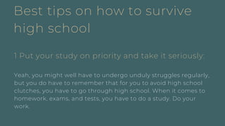 Best tips on how to survive
high school
1 Put your study on priority and take it seriously:
Yeah, you might well have to undergo unduly struggles regularly,
but you do have to remember that for you to avoid high school
clutches, you have to go through high school. When it comes to
homework, exams, and tests, you have to do a study. Do your
work.
 