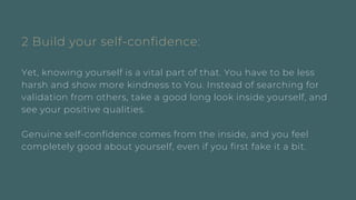 2 Build your self-confidence:
Yet, knowing yourself is a vital part of that. You have to be less
harsh and show more kindness to You. Instead of searching for
validation from others, take a good long look inside yourself, and
see your positive qualities.
Genuine self-confidence comes from the inside, and you feel
completely good about yourself, even if you first fake it a bit.
 