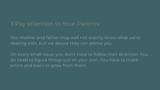3 Pay attention to Your Parents:
Our mother and father may well not exactly know what we’re
dealing with, but we assure they can advise you.
On every small issue, you don’t have to follow their direction. You
do need to figure things out on your own. You have to make
errors and learn to grow from them.
 