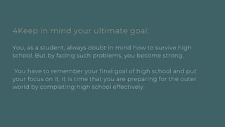 4Keep in mind your ultimate goal:
You, as a student, always doubt in mind how to survive high
school. But by facing such problems, you become strong.
You have to remember your final goal of high school and put
your focus on it. It is time that you are preparing for the outer
world by completing high school effectively.
 