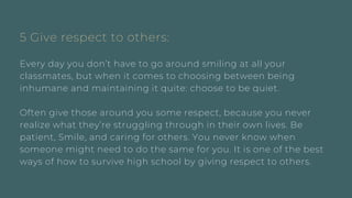 5 Give respect to others:
Every day you don’t have to go around smiling at all your
classmates, but when it comes to choosing between being
inhumane and maintaining it quite: choose to be quiet.
Often give those around you some respect, because you never
realize what they’re struggling through in their own lives. Be
patient, Smile, and caring for others. You never know when
someone might need to do the same for you. It is one of the best
ways of how to survive high school by giving respect to others.
 