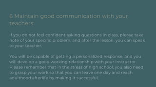 6 Maintain good communication with your
teachers:
If you do not feel confident asking questions in class, please take
note of your specific problem, and after the lesson, you can speak
to your teacher.
You will be capable of getting a personalized response, and you
will develop a good working relationship with your instructor.
Please remember that in the stress of high school, you also need
to grasp your work so that you can leave one day and reach
adulthood afterlife by making it successful.
 