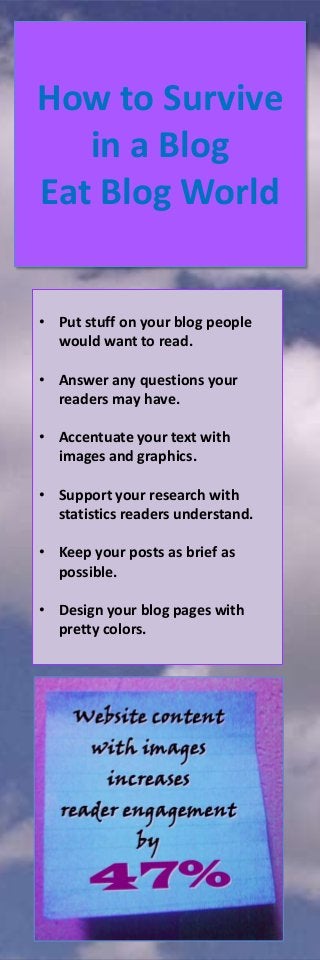 How to Survive
in a Blog
Eat Blog World

• Put stuff on your blog people
would want to read.
• Answer any questions your
readers may have.
• Accentuate your text with
images and graphics.

• Support your research with
statistics readers understand.
• Keep your posts as brief as
possible.
• Design your blog pages with
pretty colors.

 