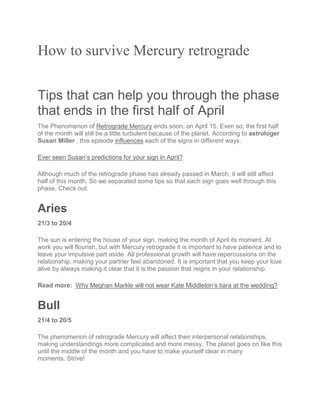How to survive Mercury retrograde
Tips that can help you through the phase
that ends in the first half of April
The Phenomenon of Retrograde Mercury ends soon, on April 15. Even so, the first half
of the month will still be a little turbulent because of the planet. According to astrologer
Susan Miller , this episode influences each of the signs in different ways.
Ever seen Susan’s predictions for your sign in April?
Although much of the retrograde phase has already passed in March, it will still affect
half of this month. So we separated some tips so that each sign goes well through this
phase. Check out:
Aries
21/3 to 20/4
The sun is entering the house of your sign, making the month of April its moment. At
work you will flourish, but with Mercury retrograde it is important to have patience and to
leave your impulsive part aside. All professional growth will have repercussions on the
relationship, making your partner feel abandoned. It is important that you keep your love
alive by always making it clear that it is the passion that reigns in your relationship.
Read more: Why Meghan Markle will not wear Kate Middleton’s tiara at the wedding?
Bull
21/4 to 20/5
The phenomenon of retrograde Mercury will affect their interpersonal relationships,
making understandings more complicated and more messy. The planet goes on like this
until the middle of the month and you have to make yourself clear in many
moments. Strive!
 
