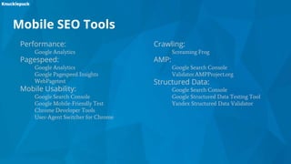 Performance:
Google Analytics
Pagespeed:
Google Analytics
Google Pagespeed Insights
WebPagetest
Mobile Usability:
Google Search Console
Google Mobile-Friendly Test
Chrome Developer Tools
User-Agent Switcher for Chrome
Mobile SEO Tools
Crawling:
Screaming Frog
AMP:
Google Search Console
Validator.AMPProject.org
Structured Data:
Google Search Console
Google Structured Data Testing Tool
Yandex Structured Data Validator
 