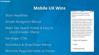 Mobile UX Wins
Short Headlines
Simple Navigation Menus
Make Site Search Visible & Easy to
Use (Consider Filters)
Fat-Finger CTAs
Accordions & Drop-Down Menus
Minimize Required Fields on Forms
 