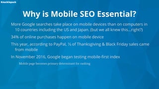 Why is Mobile SEO Essential?
More Google searches take place on mobile devices than on computers in
10 countries including the US and Japan. (but we all knew this...right?)
34% of online purchases happen on mobile device
This year, according to PayPal, ⅓ of Thanksgiving & Black Friday sales came
from mobile
In November 2016, Google began testing mobile-first index
Mobile page becomes primary determinant for ranking
 