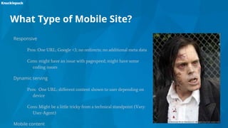 What Type of Mobile Site?
Responsive
Pros: One URL; Google <3; no redirects; no additional meta data
Cons: might have an issue with pagespeed; might have some
coding issues
Dynamic serving
Pros: One URL; different content shown to user depending on
device
Cons: Might be a little tricky from a technical standpoint (Vary:
User-Agent)
Mobile content
 
