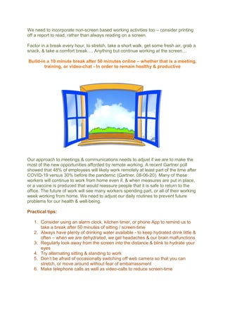 We need to incorporate non-screen based working activities too – consider printing
off a report to read, rather than always reading on a screen.
Factor in a break every hour, to stretch, take a short walk, get some fresh air, grab a
snack, & take a comfort break…. Anything but continue working at the screen…
Build-in a 10 minute break after 50 minutes online – whether that is a meeting,
training, or video-chat - In order to remain healthy & productive
Our approach to meetings & communications needs to adjust if we are to make the
most of the new opportunities afforded by remote working. A recent Gartner poll
showed that 48% of employees will likely work remotely at least part of the time after
COVID-19 versus 30% before the pandemic (Gartner, 08-06-20). Many of these
workers will continue to work from home even if, & when measures are put in place,
or a vaccine is produced that would reassure people that it is safe to return to the
office. The future of work will see many workers spending part, or all of their working
week working from home. We need to adjust our daily routines to prevent future
problems for our health & well-being.
Practical tips:
1. Consider using an alarm clock, kitchen timer, or phone App to remind us to
take a break after 50 minutes of sitting / screen-time
2. Always have plenty of drinking water available - to keep hydrated drink little &
often – when we are dehydrated, we get headaches & our brain malfunctions
3. Regularly look away from the screen into the distance & blink to hydrate your
eyes
4. Try alternating sitting & standing to work
5. Don’t be afraid of occasionally switching off web camera so that you can
stretch, or move around without fear of embarrassment
6. Make telephone calls as well as video-calls to reduce screen-time
 