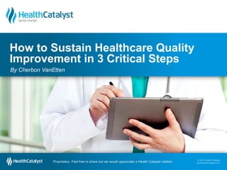 © 2014 Health Catalyst
www.healthcatalyst.com
Proprietary. Feel free to share but we would appreciate a Health Catalyst citation.
© 2014 Health Catalyst
www.healthcatalyst.comProprietary. Feel free to share but we would appreciate a Health Catalyst citation.
How to Sustain Healthcare Quality
Improvement in 3 Critical Steps
By Cherbon VanEtten
 
