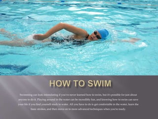 Swimming can look intimidating if you've never learned how to swim, but it's possible for just about
anyone to do it. Playing around in the water can be incredibly fun, and knowing how to swim can save
your life if you find yourself stuck in water. All you have to do is get comfortable in the water, learn the
basic strokes, and then move on to more advanced techniques when you're ready.
 