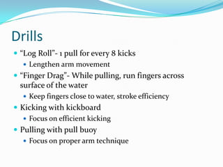Drills
 “Log Roll”- 1 pull for every 8 kicks
    Lengthen arm movement
 “Finger Drag”- While pulling, run fingers across
 surface of the water
   Keep fingers close to water, stroke efficiency
 Kicking with kickboard
    Focus on efficient kicking
 Pulling with pull buoy
    Focus on proper arm technique
 
