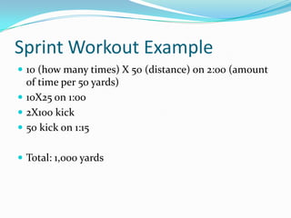 Sprint Workout Example
 10 (how many times) X 50 (distance) on 2:00 (amount
  of time per 50 yards)
 10X25 on 1:00
 2X100 kick
 50 kick on 1:15


 Total: 1,000 yards
 