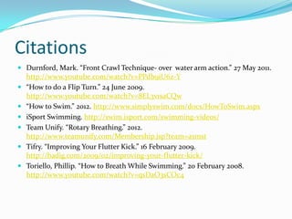 Citations
 Durnford, Mark. “Front Crawl Technique- over water arm action.” 27 May 2011.
    http://www.youtube.com/watch?v=PPdb9iU6z-Y
   “How to do a Flip Turn.” 24 June 2009.
    http://www.youtube.com/watch?v=8EL3v1saCQw
   “How to Swim.” 2012. http://www.simplyswim.com/docs/HowToSwim.aspx
   iSport Swimming. http://swim.isport.com/swimming-videos/
   Team Unify. “Rotary Breathing.” 2012.
    http://www.teamunify.com/Membership.jsp?team=asmst
   Tifry. “Improving Your Flutter Kick.” 16 February 2009.
    http://badig.com/2009/02/improving-your-flutter-kick/
   Toriello, Phillip. “How to Breath While Swimming.” 20 February 2008.
    http://www.youtube.com/watch?v=qsDaO3sCOc4
 