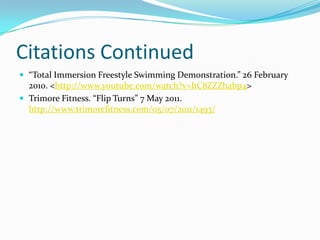 Citations Continued
 “Total Immersion Freestyle Swimming Demonstration.” 26 February
  2010. <http://www.youtube.com/watch?v=hC8ZZZhabp4>
 Trimore Fitness. “Flip Turns” 7 May 2011.
  http://www.trimorefitness.com/05/07/2011/1493/
 