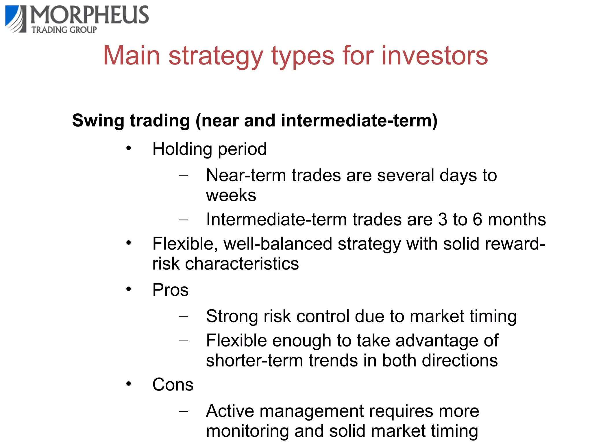 Main strategy types for investors
Swing trading (near and intermediate-term)
•

•
•

•

Holding period
– Near-term trades are several days to
weeks
– Intermediate-term trades are 3 to 6 months
Flexible, well-balanced strategy with solid rewardrisk characteristics
Pros
– Strong risk control due to market timing
– Flexible enough to take advantage of
shorter-term trends in both directions
Cons
– Active management requires more
monitoring and solid market timing

 