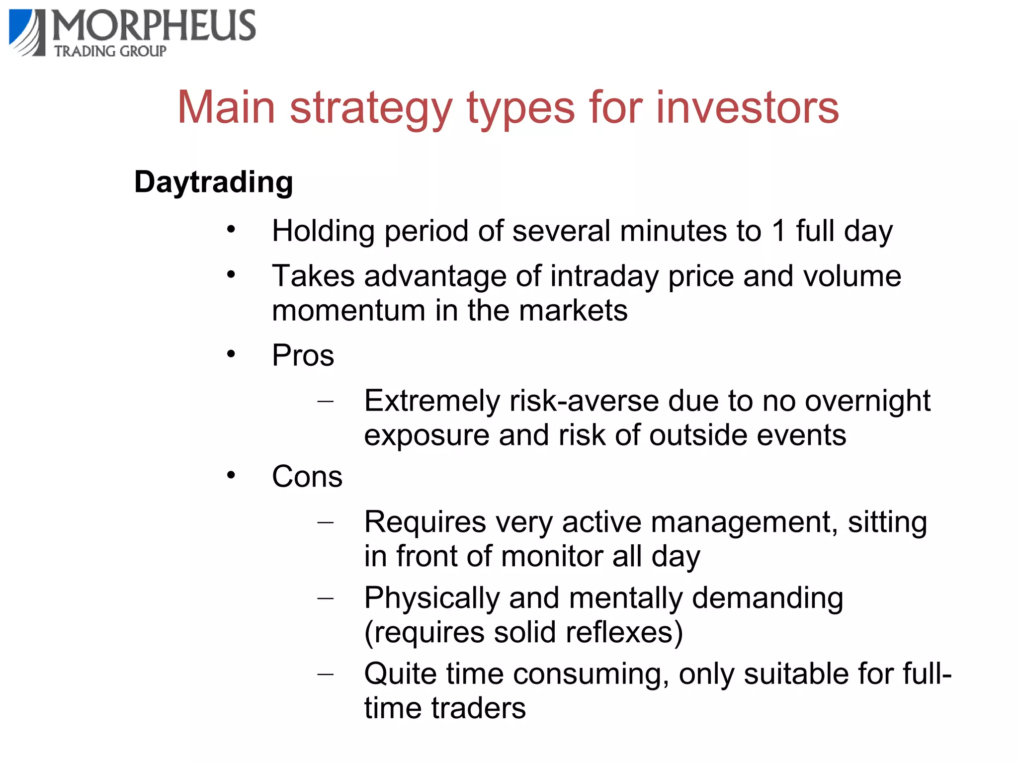 Main strategy types for investors
Daytrading
•
•
•

•

Holding period of several minutes to 1 full day
Takes advantage of intraday price and volume
momentum in the markets
Pros
– Extremely risk-averse due to no overnight
exposure and risk of outside events
Cons
– Requires very active management, sitting
in front of monitor all day
– Physically and mentally demanding
(requires solid reflexes)
– Quite time consuming, only suitable for fulltime traders

 