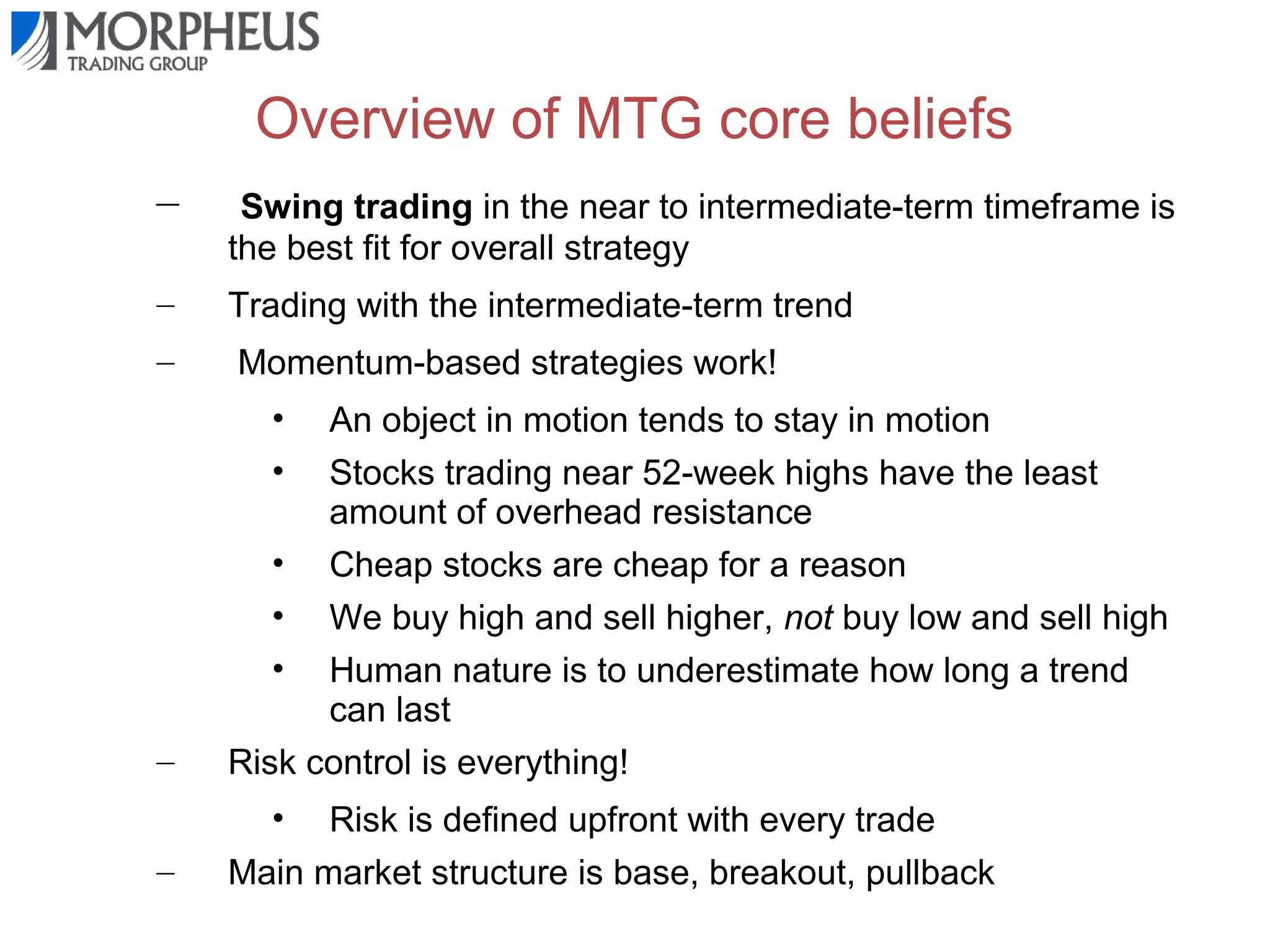 Overview of MTG core beliefs
–

Swing trading in the near to intermediate-term timeframe is
the best fit for overall strategy

–

Trading with the intermediate-term trend

–

Momentum-based strategies work!
•
•

–

An object in motion tends to stay in motion
Stocks trading near 52-week highs have the least
amount of overhead resistance
• Cheap stocks are cheap for a reason
• We buy high and sell higher, not buy low and sell high
• Human nature is to underestimate how long a trend
can last
Risk control is everything!
•

–

Risk is defined upfront with every trade
Main market structure is base, breakout, pullback

 