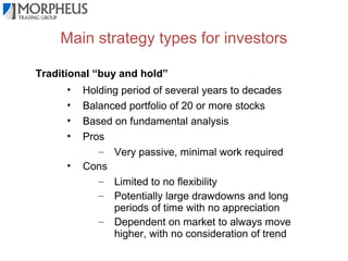 Main strategy types for investors
Traditional “buy and hold”
•
•
•
•
•

Holding period of several years to decades
Balanced portfolio of 20 or more stocks
Based on fundamental analysis
Pros
– Very passive, minimal work required
Cons
– Limited to no flexibility
– Potentially large drawdowns and long
periods of time with no appreciation
– Dependent on market to always move
higher, with no consideration of trend

 