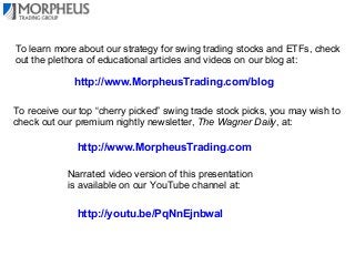 To learn more about our strategy for swing trading stocks and ETFs, check
out the plethora of educational articles and videos on our blog at:

http://www.MorpheusTrading.com/blog
To receive our top “cherry picked” swing trade stock picks, you may wish to
check out our premium nightly newsletter, The Wagner Daily, at:

http://www.MorpheusTrading.com
Narrated video version of this presentation
is available on our YouTube channel at:

http://youtu.be/PqNnEjnbwaI

 
