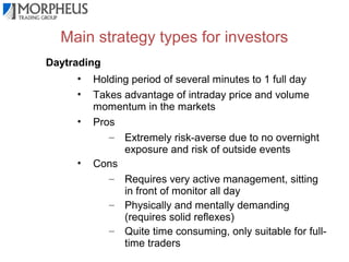 Main strategy types for investors
Daytrading
•
•
•

•

Holding period of several minutes to 1 full day
Takes advantage of intraday price and volume
momentum in the markets
Pros
– Extremely risk-averse due to no overnight
exposure and risk of outside events
Cons
– Requires very active management, sitting
in front of monitor all day
– Physically and mentally demanding
(requires solid reflexes)
– Quite time consuming, only suitable for fulltime traders

 