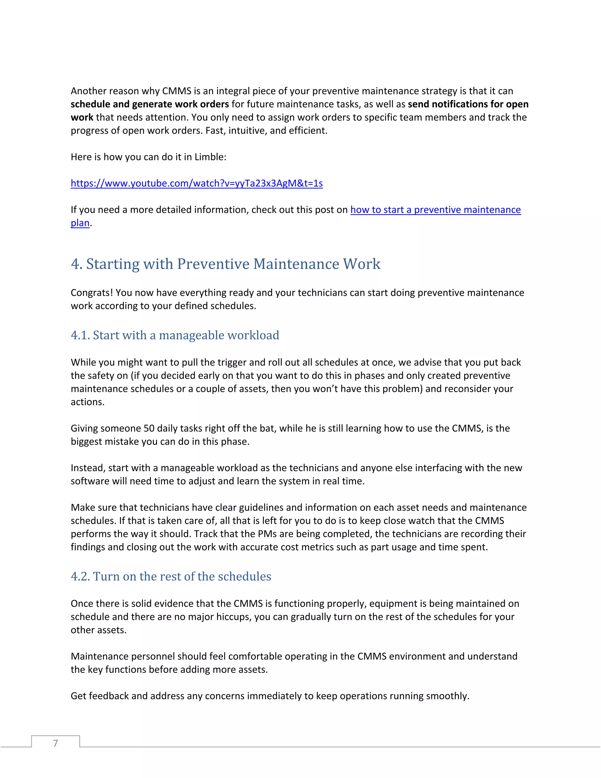 7
Another reason why CMMS is an integral piece of your preventive maintenance strategy is that it can
schedule and generate work orders for future maintenance tasks, as well as send notifications for open
work that needs attention. You only need to assign work orders to specific team members and track the
progress of open work orders. Fast, intuitive, and efficient.
Here is how you can do it in Limble:
https://www.youtube.com/watch?v=yyTa23x3AgM&t=1s
If you need a more detailed information, check out this post on how to start a preventive maintenance
plan.
4. Starting with Preventive Maintenance Work
Congrats! You now have everything ready and your technicians can start doing preventive maintenance
work according to your defined schedules.
4.1. Start with a manageable workload
While you might want to pull the trigger and roll out all schedules at once, we advise that you put back
the safety on (if you decided early on that you want to do this in phases and only created preventive
maintenance schedules or a couple of assets, then you won’t have this problem) and reconsider your
actions.
Giving someone 50 daily tasks right off the bat, while he is still learning how to use the CMMS, is the
biggest mistake you can do in this phase.
Instead, start with a manageable workload as the technicians and anyone else interfacing with the new
software will need time to adjust and learn the system in real time.
Make sure that technicians have clear guidelines and information on each asset needs and maintenance
schedules. If that is taken care of, all that is left for you to do is to keep close watch that the CMMS
performs the way it should. Track that the PMs are being completed, the technicians are recording their
findings and closing out the work with accurate cost metrics such as part usage and time spent.
4.2. Turn on the rest of the schedules
Once there is solid evidence that the CMMS is functioning properly, equipment is being maintained on
schedule and there are no major hiccups, you can gradually turn on the rest of the schedules for your
other assets.
Maintenance personnel should feel comfortable operating in the CMMS environment and understand
the key functions before adding more assets.
Get feedback and address any concerns immediately to keep operations running smoothly.
 
