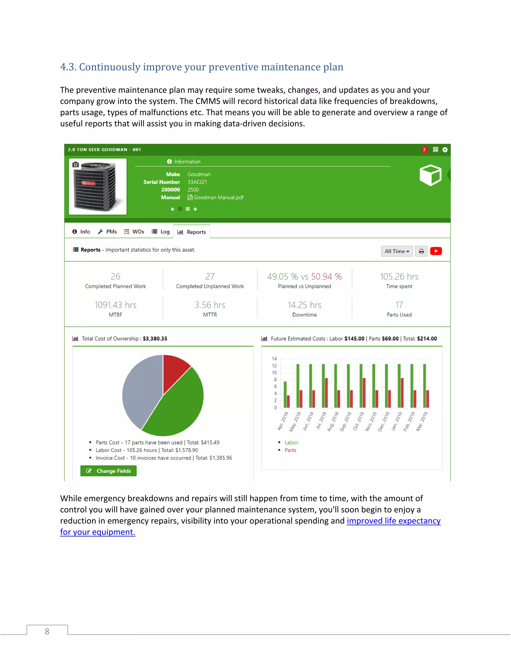 8
4.3. Continuously improve your preventive maintenance plan
The preventive maintenance plan may require some tweaks, changes, and updates as you and your
company grow into the system. The CMMS will record historical data like frequencies of breakdowns,
parts usage, types of malfunctions etc. That means you will be able to generate and overview a range of
useful reports that will assist you in making data-driven decisions.
While emergency breakdowns and repairs will still happen from time to time, with the amount of
control you will have gained over your planned maintenance system, you'll soon begin to enjoy a
reduction in emergency repairs, visibility into your operational spending and improved life expectancy
for your equipment.
 