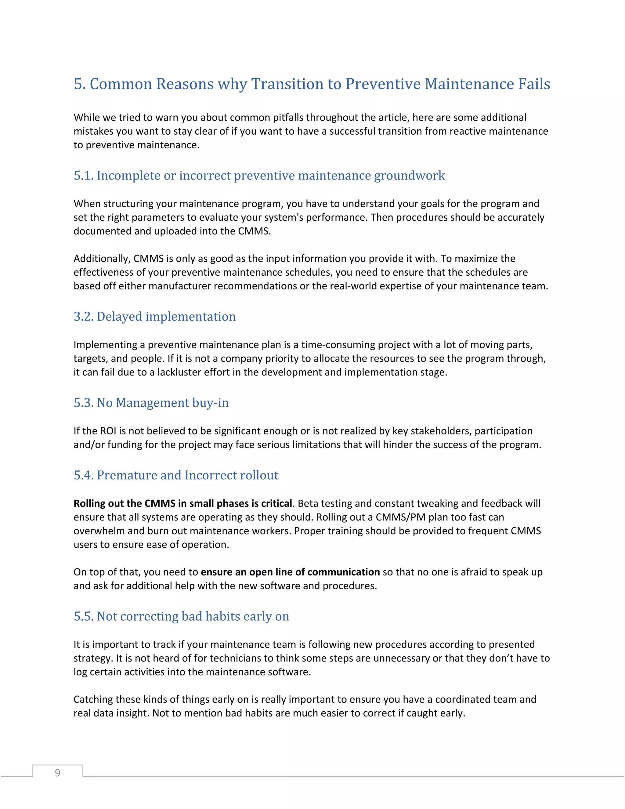 9
5. Common Reasons why Transition to Preventive Maintenance Fails
While we tried to warn you about common pitfalls throughout the article, here are some additional
mistakes you want to stay clear of if you want to have a successful transition from reactive maintenance
to preventive maintenance.
5.1. Incomplete or incorrect preventive maintenance groundwork
When structuring your maintenance program, you have to understand your goals for the program and
set the right parameters to evaluate your system's performance. Then procedures should be accurately
documented and uploaded into the CMMS.
Additionally, CMMS is only as good as the input information you provide it with. To maximize the
effectiveness of your preventive maintenance schedules, you need to ensure that the schedules are
based off either manufacturer recommendations or the real-world expertise of your maintenance team.
3.2. Delayed implementation
Implementing a preventive maintenance plan is a time-consuming project with a lot of moving parts,
targets, and people. If it is not a company priority to allocate the resources to see the program through,
it can fail due to a lackluster effort in the development and implementation stage.
5.3. No Management buy-in
If the ROI is not believed to be significant enough or is not realized by key stakeholders, participation
and/or funding for the project may face serious limitations that will hinder the success of the program.
5.4. Premature and Incorrect rollout
Rolling out the CMMS in small phases is critical. Beta testing and constant tweaking and feedback will
ensure that all systems are operating as they should. Rolling out a CMMS/PM plan too fast can
overwhelm and burn out maintenance workers. Proper training should be provided to frequent CMMS
users to ensure ease of operation.
On top of that, you need to ensure an open line of communication so that no one is afraid to speak up
and ask for additional help with the new software and procedures.
5.5. Not correcting bad habits early on
It is important to track if your maintenance team is following new procedures according to presented
strategy. It is not heard of for technicians to think some steps are unnecessary or that they don’t have to
log certain activities into the maintenance software.
Catching these kinds of things early on is really important to ensure you have a coordinated team and
real data insight. Not to mention bad habits are much easier to correct if caught early.
 