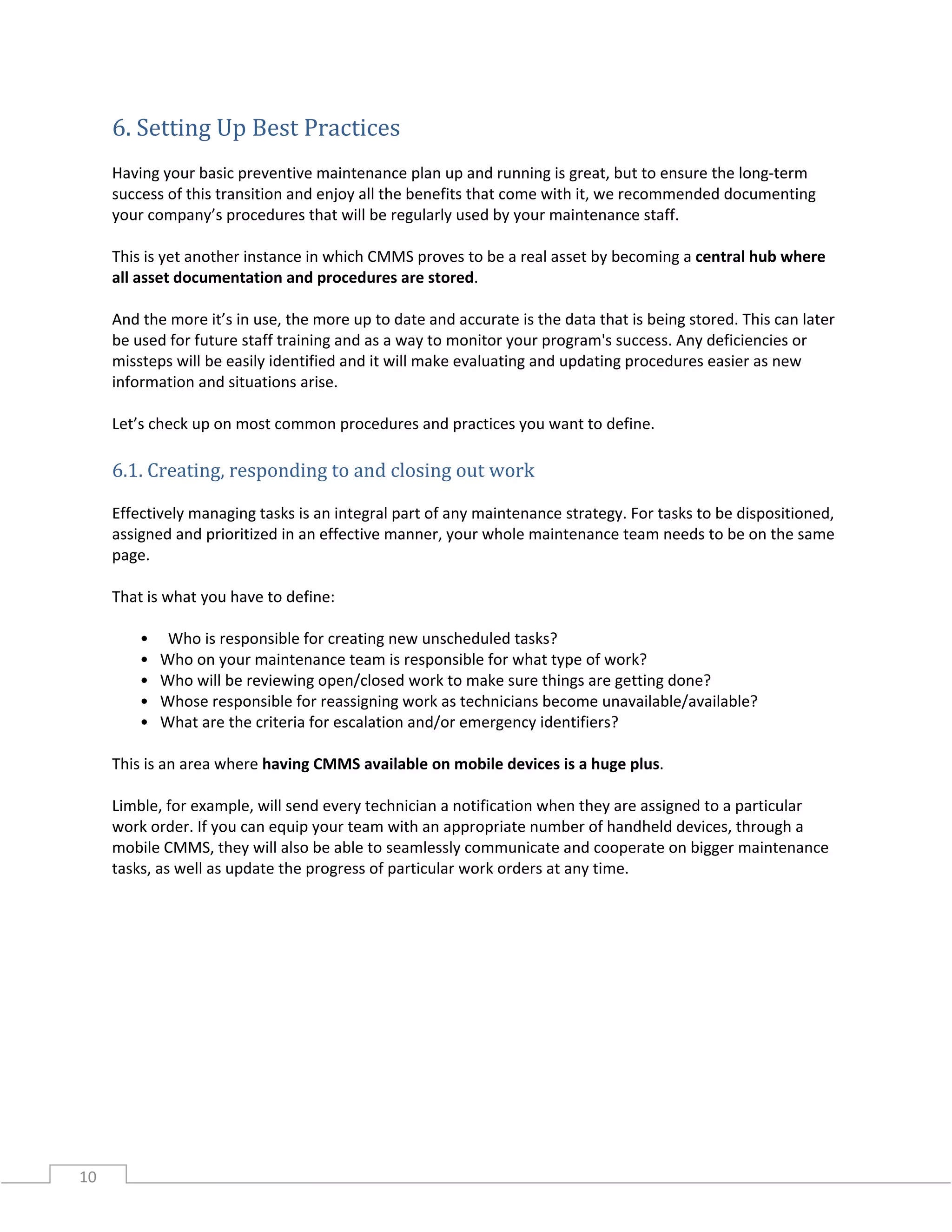10
6. Setting Up Best Practices
Having your basic preventive maintenance plan up and running is great, but to ensure the long-term
success of this transition and enjoy all the benefits that come with it, we recommended documenting
your company’s procedures that will be regularly used by your maintenance staff.
This is yet another instance in which CMMS proves to be a real asset by becoming a central hub where
all asset documentation and procedures are stored.
And the more it’s in use, the more up to date and accurate is the data that is being stored. This can later
be used for future staff training and as a way to monitor your program's success. Any deficiencies or
missteps will be easily identified and it will make evaluating and updating procedures easier as new
information and situations arise.
Let’s check up on most common procedures and practices you want to define.
6.1. Creating, responding to and closing out work
Effectively managing tasks is an integral part of any maintenance strategy. For tasks to be dispositioned,
assigned and prioritized in an effective manner, your whole maintenance team needs to be on the same
page.
That is what you have to define:
• Who is responsible for creating new unscheduled tasks?
• Who on your maintenance team is responsible for what type of work?
• Who will be reviewing open/closed work to make sure things are getting done?
• Whose responsible for reassigning work as technicians become unavailable/available?
• What are the criteria for escalation and/or emergency identifiers?
This is an area where having CMMS available on mobile devices is a huge plus.
Limble, for example, will send every technician a notification when they are assigned to a particular
work order. If you can equip your team with an appropriate number of handheld devices, through a
mobile CMMS, they will also be able to seamlessly communicate and cooperate on bigger maintenance
tasks, as well as update the progress of particular work orders at any time.
 