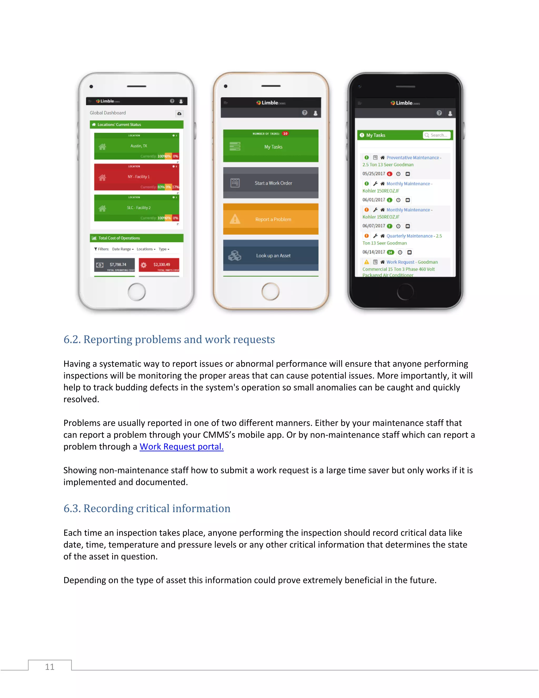 11
6.2. Reporting problems and work requests
Having a systematic way to report issues or abnormal performance will ensure that anyone performing
inspections will be monitoring the proper areas that can cause potential issues. More importantly, it will
help to track budding defects in the system's operation so small anomalies can be caught and quickly
resolved.
Problems are usually reported in one of two different manners. Either by your maintenance staff that
can report a problem through your CMMS’s mobile app. Or by non-maintenance staff which can report a
problem through a Work Request portal.
Showing non-maintenance staff how to submit a work request is a large time saver but only works if it is
implemented and documented.
6.3. Recording critical information
Each time an inspection takes place, anyone performing the inspection should record critical data like
date, time, temperature and pressure levels or any other critical information that determines the state
of the asset in question.
Depending on the type of asset this information could prove extremely beneficial in the future.
 