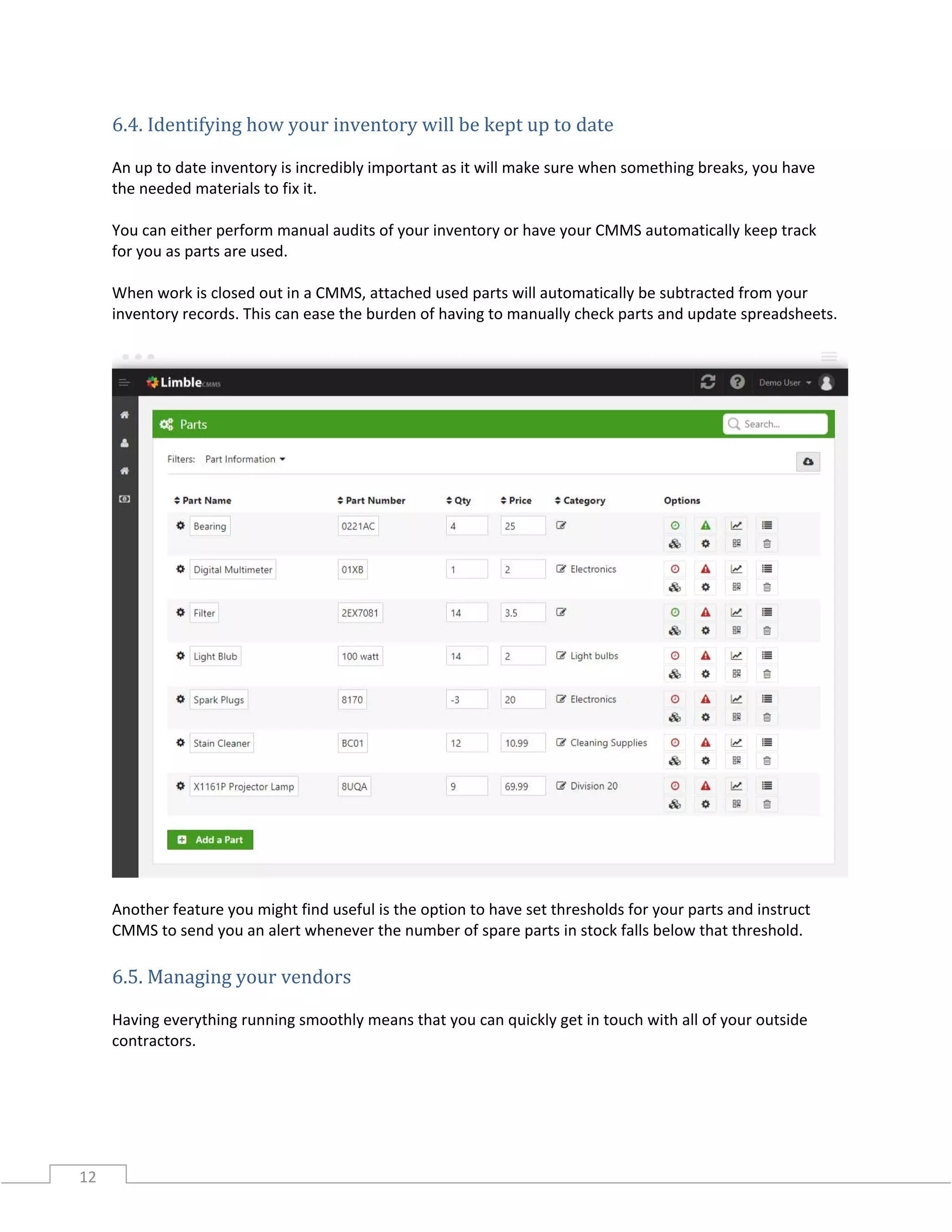12
6.4. Identifying how your inventory will be kept up to date
An up to date inventory is incredibly important as it will make sure when something breaks, you have
the needed materials to fix it.
You can either perform manual audits of your inventory or have your CMMS automatically keep track
for you as parts are used.
When work is closed out in a CMMS, attached used parts will automatically be subtracted from your
inventory records. This can ease the burden of having to manually check parts and update spreadsheets.
Another feature you might find useful is the option to have set thresholds for your parts and instruct
CMMS to send you an alert whenever the number of spare parts in stock falls below that threshold.
6.5. Managing your vendors
Having everything running smoothly means that you can quickly get in touch with all of your outside
contractors.
 