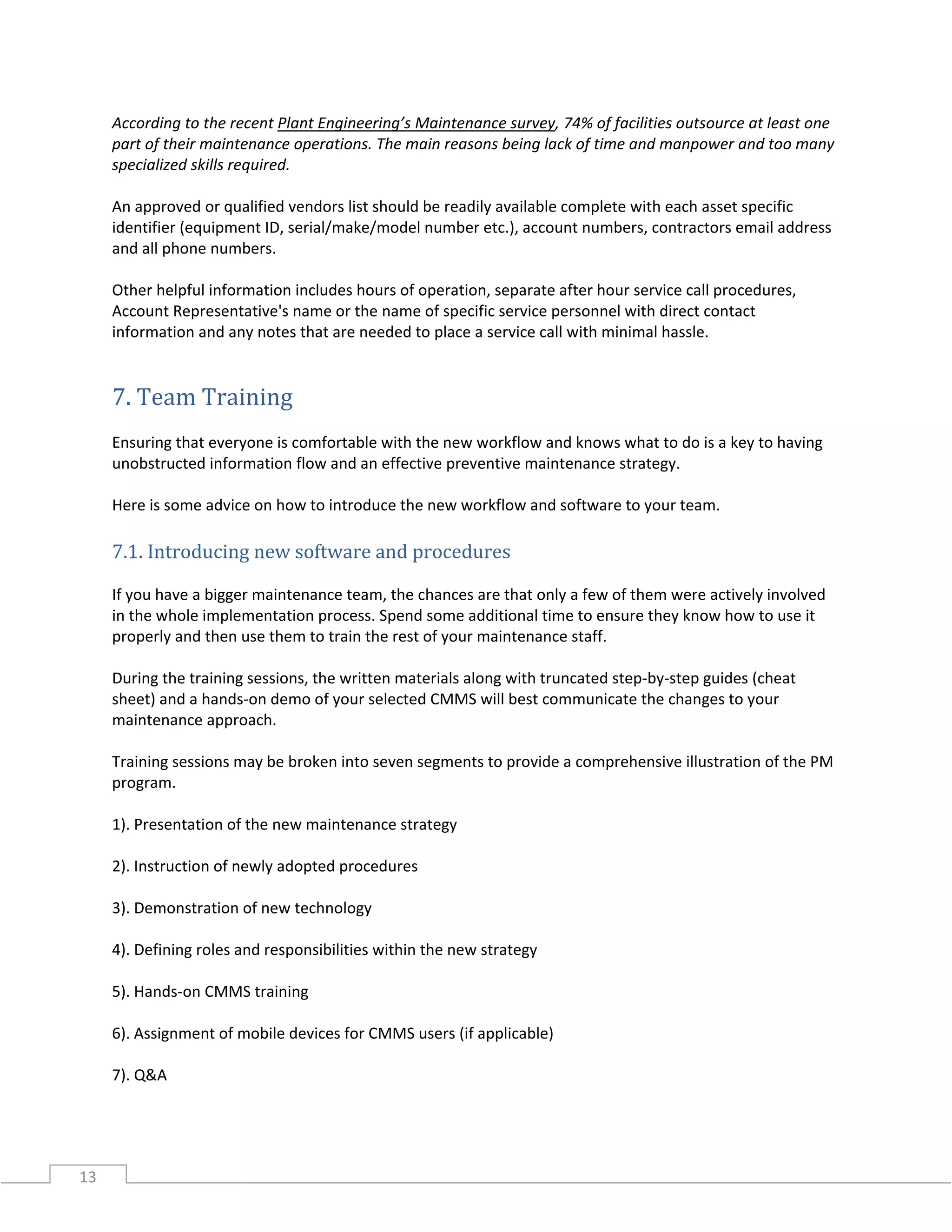 13
According to the recent Plant Engineering’s Maintenance survey, 74% of facilities outsource at least one
part of their maintenance operations. The main reasons being lack of time and manpower and too many
specialized skills required.
An approved or qualified vendors list should be readily available complete with each asset specific
identifier (equipment ID, serial/make/model number etc.), account numbers, contractors email address
and all phone numbers.
Other helpful information includes hours of operation, separate after hour service call procedures,
Account Representative's name or the name of specific service personnel with direct contact
information and any notes that are needed to place a service call with minimal hassle.
7. Team Training
Ensuring that everyone is comfortable with the new workflow and knows what to do is a key to having
unobstructed information flow and an effective preventive maintenance strategy.
Here is some advice on how to introduce the new workflow and software to your team.
7.1. Introducing new software and procedures
If you have a bigger maintenance team, the chances are that only a few of them were actively involved
in the whole implementation process. Spend some additional time to ensure they know how to use it
properly and then use them to train the rest of your maintenance staff.
During the training sessions, the written materials along with truncated step-by-step guides (cheat
sheet) and a hands-on demo of your selected CMMS will best communicate the changes to your
maintenance approach.
Training sessions may be broken into seven segments to provide a comprehensive illustration of the PM
program.
1). Presentation of the new maintenance strategy
2). Instruction of newly adopted procedures
3). Demonstration of new technology
4). Defining roles and responsibilities within the new strategy
5). Hands-on CMMS training
6). Assignment of mobile devices for CMMS users (if applicable)
7). Q&A
 