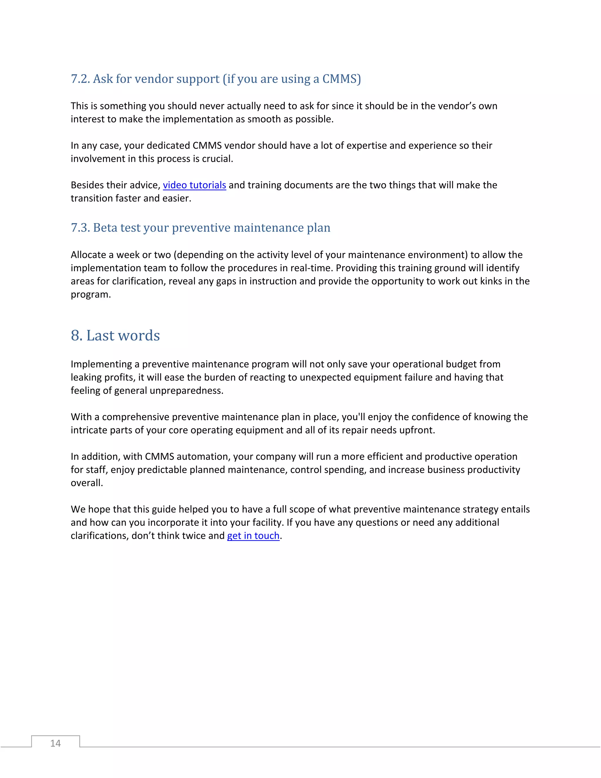 14
7.2. Ask for vendor support (if you are using a CMMS)
This is something you should never actually need to ask for since it should be in the vendor’s own
interest to make the implementation as smooth as possible.
In any case, your dedicated CMMS vendor should have a lot of expertise and experience so their
involvement in this process is crucial.
Besides their advice, video tutorials and training documents are the two things that will make the
transition faster and easier.
7.3. Beta test your preventive maintenance plan
Allocate a week or two (depending on the activity level of your maintenance environment) to allow the
implementation team to follow the procedures in real-time. Providing this training ground will identify
areas for clarification, reveal any gaps in instruction and provide the opportunity to work out kinks in the
program.
8. Last words
Implementing a preventive maintenance program will not only save your operational budget from
leaking profits, it will ease the burden of reacting to unexpected equipment failure and having that
feeling of general unpreparedness.
With a comprehensive preventive maintenance plan in place, you'll enjoy the confidence of knowing the
intricate parts of your core operating equipment and all of its repair needs upfront.
In addition, with CMMS automation, your company will run a more efficient and productive operation
for staff, enjoy predictable planned maintenance, control spending, and increase business productivity
overall.
We hope that this guide helped you to have a full scope of what preventive maintenance strategy entails
and how can you incorporate it into your facility. If you have any questions or need any additional
clarifications, don’t think twice and get in touch.
 