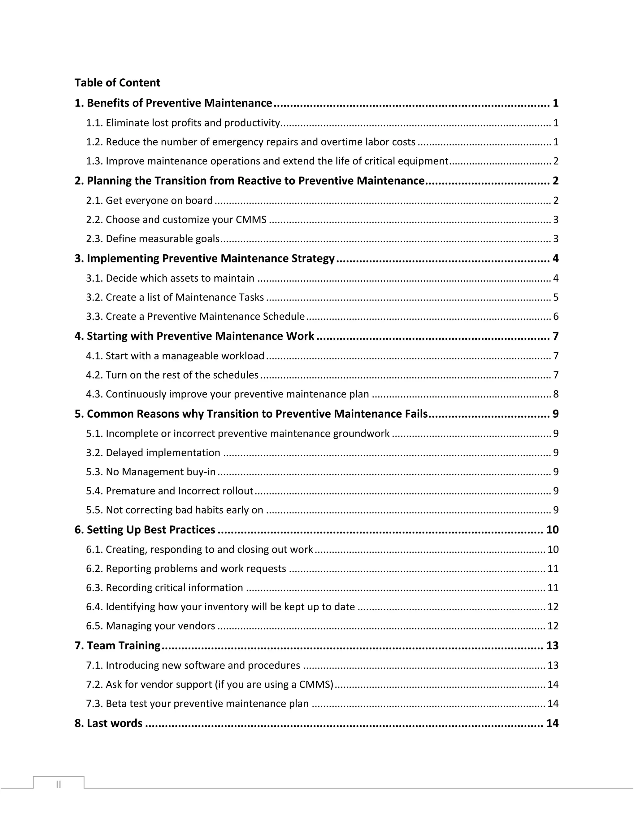 II
Table of Content
1. Benefits of Preventive Maintenance.................................................................................... 1
1.1. Eliminate lost profits and productivity...............................................................................................1
1.2. Reduce the number of emergency repairs and overtime labor costs ...............................................1
1.3. Improve maintenance operations and extend the life of critical equipment....................................2
2. Planning the Transition from Reactive to Preventive Maintenance...................................... 2
2.1. Get everyone on board...................................................................................................................... 2
2.2. Choose and customize your CMMS ................................................................................................... 3
2.3. Define measurable goals.................................................................................................................... 3
3. Implementing Preventive Maintenance Strategy................................................................. 4
3.1. Decide which assets to maintain ....................................................................................................... 4
3.2. Create a list of Maintenance Tasks .................................................................................................... 5
3.3. Create a Preventive Maintenance Schedule......................................................................................6
4. Starting with Preventive Maintenance Work ....................................................................... 7
4.1. Start with a manageable workload.................................................................................................... 7
4.2. Turn on the rest of the schedules...................................................................................................... 7
4.3. Continuously improve your preventive maintenance plan ...............................................................8
5. Common Reasons why Transition to Preventive Maintenance Fails..................................... 9
5.1. Incomplete or incorrect preventive maintenance groundwork ........................................................9
3.2. Delayed implementation ................................................................................................................... 9
5.3. No Management buy-in..................................................................................................................... 9
5.4. Premature and Incorrect rollout........................................................................................................ 9
5.5. Not correcting bad habits early on .................................................................................................... 9
6. Setting Up Best Practices ................................................................................................... 10
6.1. Creating, responding to and closing out work.................................................................................10
6.2. Reporting problems and work requests ..........................................................................................11
6.3. Recording critical information .........................................................................................................11
6.4. Identifying how your inventory will be kept up to date ..................................................................12
6.5. Managing your vendors ...................................................................................................................12
7. Team Training.................................................................................................................... 13
7.1. Introducing new software and procedures .....................................................................................13
7.2. Ask for vendor support (if you are using a CMMS)..........................................................................14
7.3. Beta test your preventive maintenance plan ..................................................................................14
8. Last words ......................................................................................................................... 14
 