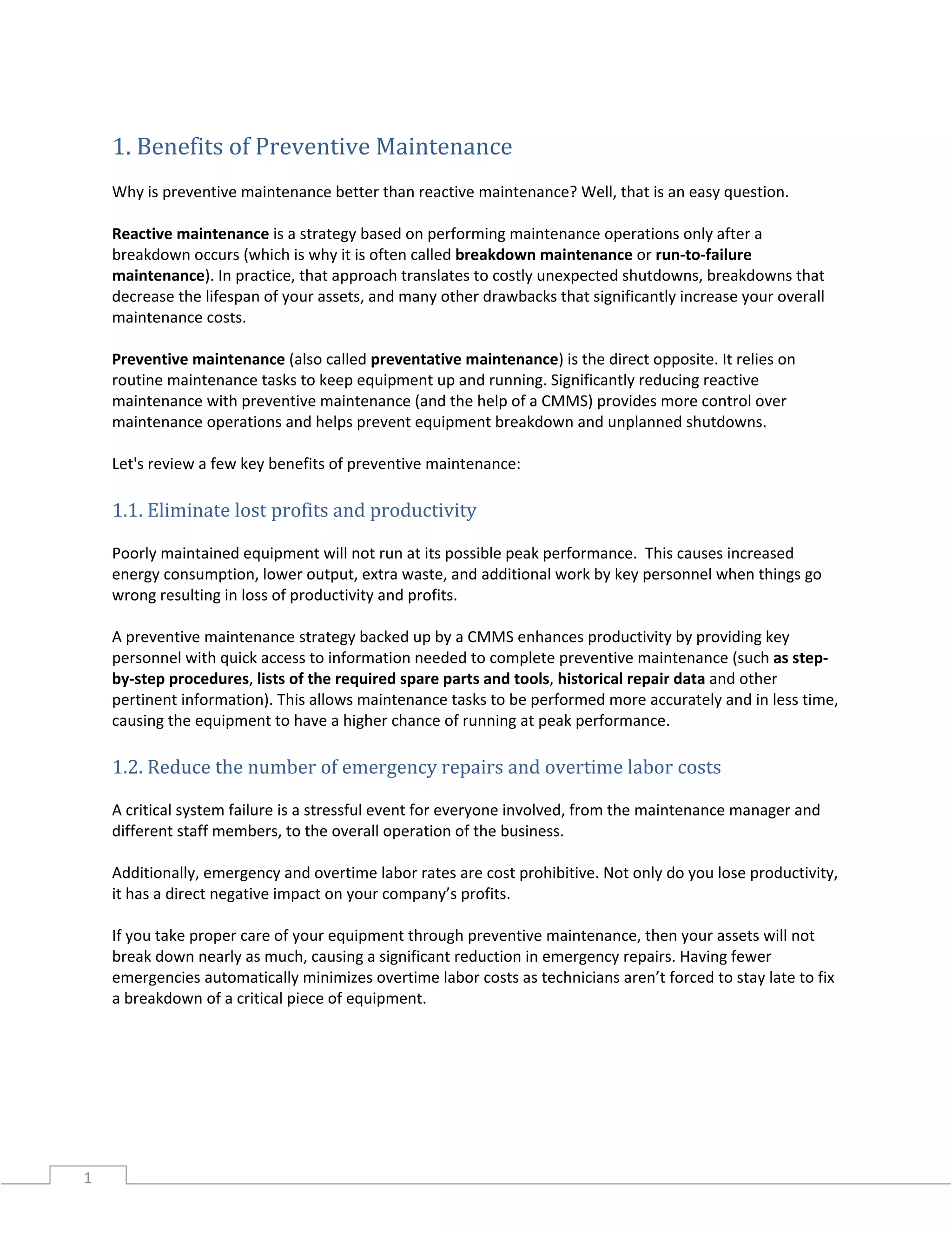 1
1. Benefits of Preventive Maintenance
Why is preventive maintenance better than reactive maintenance? Well, that is an easy question.
Reactive maintenance is a strategy based on performing maintenance operations only after a
breakdown occurs (which is why it is often called breakdown maintenance or run-to-failure
maintenance). In practice, that approach translates to costly unexpected shutdowns, breakdowns that
decrease the lifespan of your assets, and many other drawbacks that significantly increase your overall
maintenance costs.
Preventive maintenance (also called preventative maintenance) is the direct opposite. It relies on
routine maintenance tasks to keep equipment up and running. Significantly reducing reactive
maintenance with preventive maintenance (and the help of a CMMS) provides more control over
maintenance operations and helps prevent equipment breakdown and unplanned shutdowns.
Let's review a few key benefits of preventive maintenance:
1.1. Eliminate lost profits and productivity
Poorly maintained equipment will not run at its possible peak performance. This causes increased
energy consumption, lower output, extra waste, and additional work by key personnel when things go
wrong resulting in loss of productivity and profits.
A preventive maintenance strategy backed up by a CMMS enhances productivity by providing key
personnel with quick access to information needed to complete preventive maintenance (such as step-
by-step procedures, lists of the required spare parts and tools, historical repair data and other
pertinent information). This allows maintenance tasks to be performed more accurately and in less time,
causing the equipment to have a higher chance of running at peak performance.
1.2. Reduce the number of emergency repairs and overtime labor costs
A critical system failure is a stressful event for everyone involved, from the maintenance manager and
different staff members, to the overall operation of the business.
Additionally, emergency and overtime labor rates are cost prohibitive. Not only do you lose productivity,
it has a direct negative impact on your company’s profits.
If you take proper care of your equipment through preventive maintenance, then your assets will not
break down nearly as much, causing a significant reduction in emergency repairs. Having fewer
emergencies automatically minimizes overtime labor costs as technicians aren’t forced to stay late to fix
a breakdown of a critical piece of equipment.
 