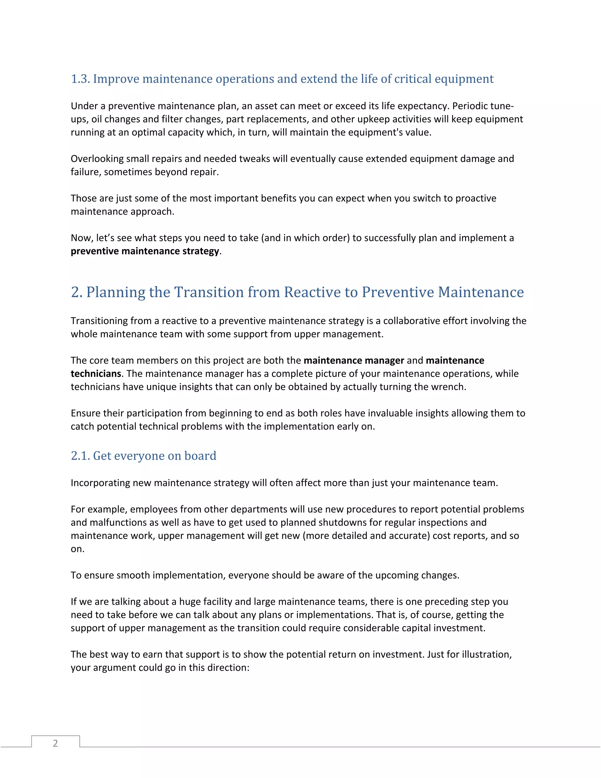 2
1.3. Improve maintenance operations and extend the life of critical equipment
Under a preventive maintenance plan, an asset can meet or exceed its life expectancy. Periodic tune-
ups, oil changes and filter changes, part replacements, and other upkeep activities will keep equipment
running at an optimal capacity which, in turn, will maintain the equipment's value.
Overlooking small repairs and needed tweaks will eventually cause extended equipment damage and
failure, sometimes beyond repair.
Those are just some of the most important benefits you can expect when you switch to proactive
maintenance approach.
Now, let’s see what steps you need to take (and in which order) to successfully plan and implement a
preventive maintenance strategy.
2. Planning the Transition from Reactive to Preventive Maintenance
Transitioning from a reactive to a preventive maintenance strategy is a collaborative effort involving the
whole maintenance team with some support from upper management.
The core team members on this project are both the maintenance manager and maintenance
technicians. The maintenance manager has a complete picture of your maintenance operations, while
technicians have unique insights that can only be obtained by actually turning the wrench.
Ensure their participation from beginning to end as both roles have invaluable insights allowing them to
catch potential technical problems with the implementation early on.
2.1. Get everyone on board
Incorporating new maintenance strategy will often affect more than just your maintenance team.
For example, employees from other departments will use new procedures to report potential problems
and malfunctions as well as have to get used to planned shutdowns for regular inspections and
maintenance work, upper management will get new (more detailed and accurate) cost reports, and so
on.
To ensure smooth implementation, everyone should be aware of the upcoming changes.
If we are talking about a huge facility and large maintenance teams, there is one preceding step you
need to take before we can talk about any plans or implementations. That is, of course, getting the
support of upper management as the transition could require considerable capital investment.
The best way to earn that support is to show the potential return on investment. Just for illustration,
your argument could go in this direction:
 