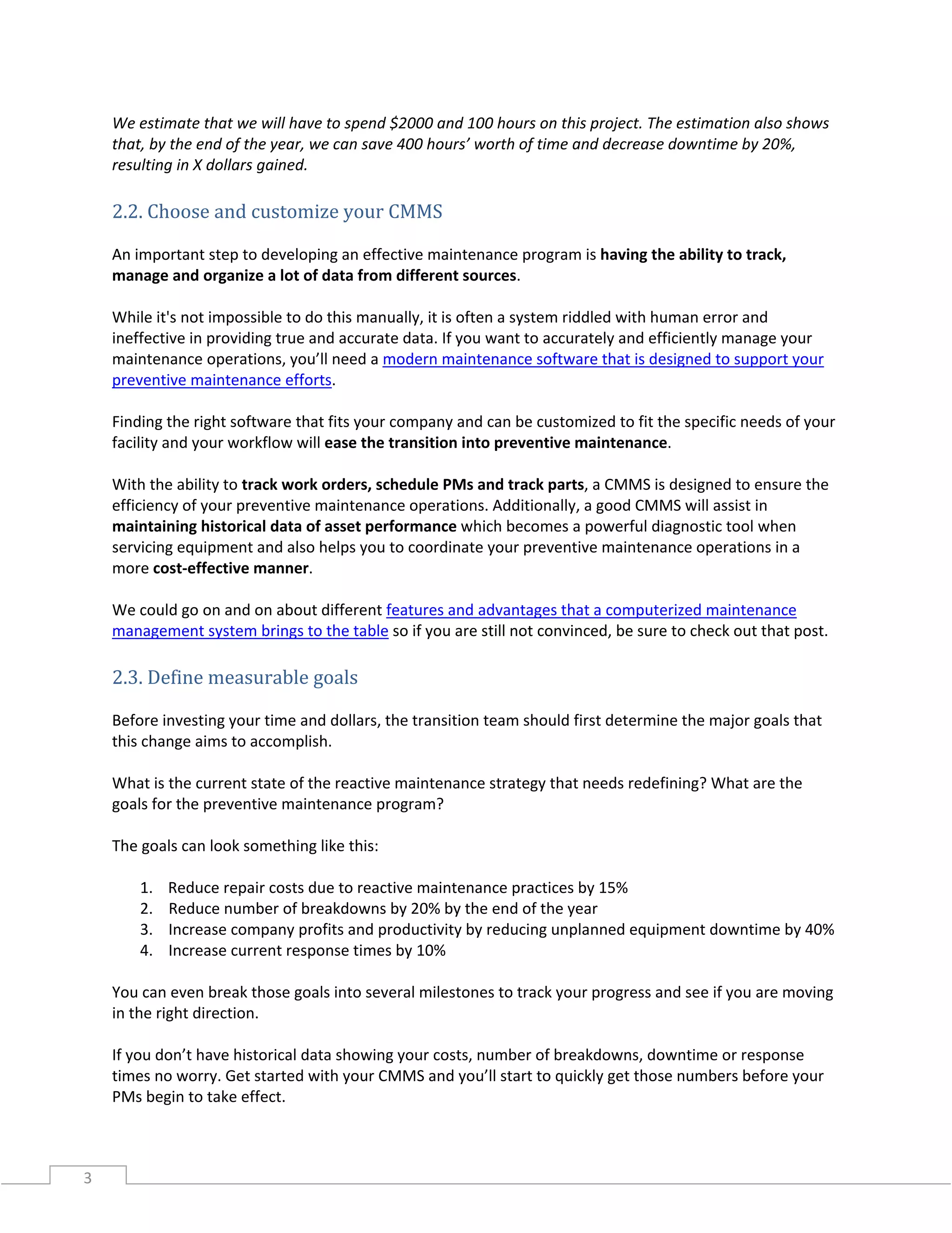3
We estimate that we will have to spend $2000 and 100 hours on this project. The estimation also shows
that, by the end of the year, we can save 400 hours’ worth of time and decrease downtime by 20%,
resulting in X dollars gained.
2.2. Choose and customize your CMMS
An important step to developing an effective maintenance program is having the ability to track,
manage and organize a lot of data from different sources.
While it's not impossible to do this manually, it is often a system riddled with human error and
ineffective in providing true and accurate data. If you want to accurately and efficiently manage your
maintenance operations, you’ll need a modern maintenance software that is designed to support your
preventive maintenance efforts.
Finding the right software that fits your company and can be customized to fit the specific needs of your
facility and your workflow will ease the transition into preventive maintenance.
With the ability to track work orders, schedule PMs and track parts, a CMMS is designed to ensure the
efficiency of your preventive maintenance operations. Additionally, a good CMMS will assist in
maintaining historical data of asset performance which becomes a powerful diagnostic tool when
servicing equipment and also helps you to coordinate your preventive maintenance operations in a
more cost-effective manner.
We could go on and on about different features and advantages that a computerized maintenance
management system brings to the table so if you are still not convinced, be sure to check out that post.
2.3. Define measurable goals
Before investing your time and dollars, the transition team should first determine the major goals that
this change aims to accomplish.
What is the current state of the reactive maintenance strategy that needs redefining? What are the
goals for the preventive maintenance program?
The goals can look something like this:
1. Reduce repair costs due to reactive maintenance practices by 15%
2. Reduce number of breakdowns by 20% by the end of the year
3. Increase company profits and productivity by reducing unplanned equipment downtime by 40%
4. Increase current response times by 10%
You can even break those goals into several milestones to track your progress and see if you are moving
in the right direction.
If you don’t have historical data showing your costs, number of breakdowns, downtime or response
times no worry. Get started with your CMMS and you’ll start to quickly get those numbers before your
PMs begin to take effect.
 