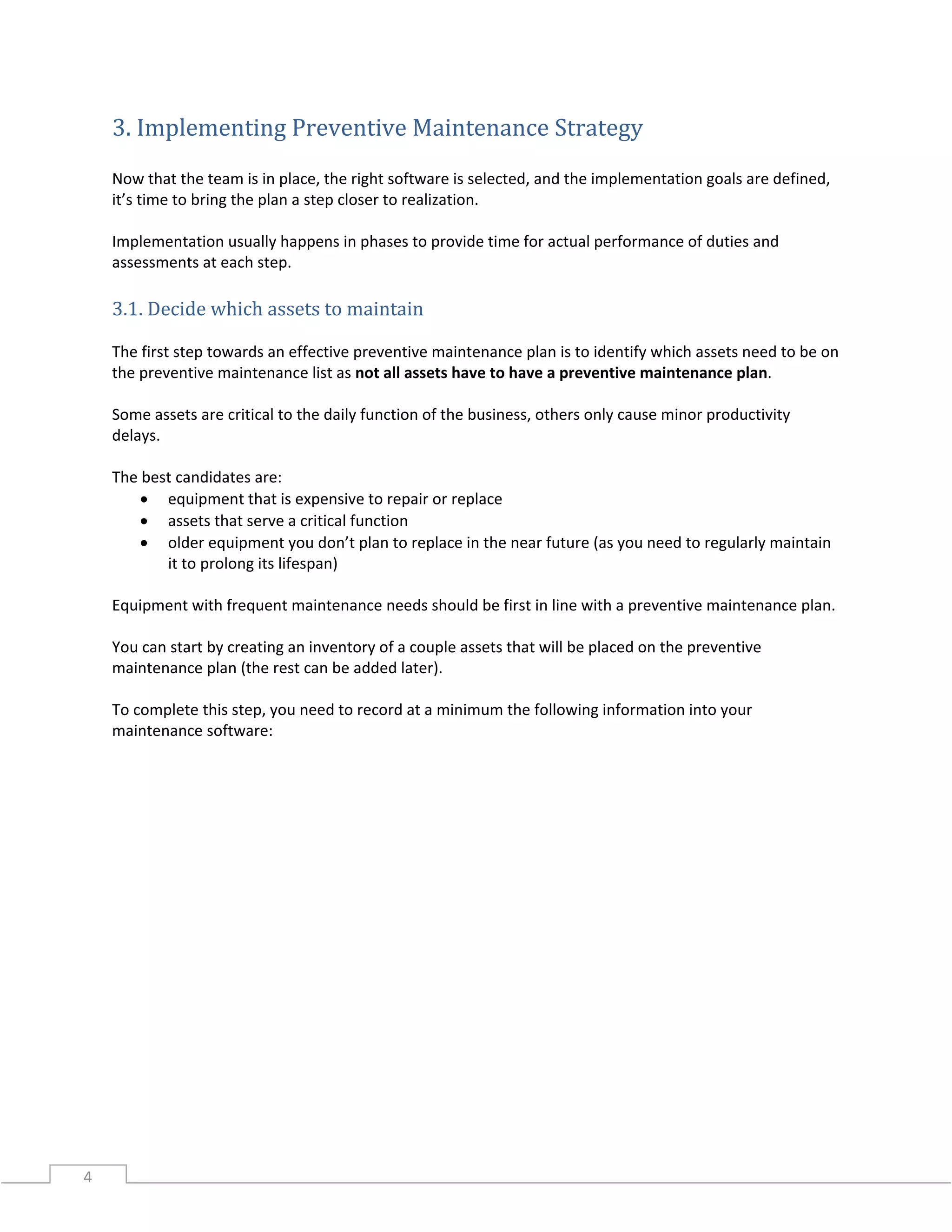 4
3. Implementing Preventive Maintenance Strategy
Now that the team is in place, the right software is selected, and the implementation goals are defined,
it’s time to bring the plan a step closer to realization.
Implementation usually happens in phases to provide time for actual performance of duties and
assessments at each step.
3.1. Decide which assets to maintain
The first step towards an effective preventive maintenance plan is to identify which assets need to be on
the preventive maintenance list as not all assets have to have a preventive maintenance plan.
Some assets are critical to the daily function of the business, others only cause minor productivity
delays.
The best candidates are:
• equipment that is expensive to repair or replace
• assets that serve a critical function
• older equipment you don’t plan to replace in the near future (as you need to regularly maintain
it to prolong its lifespan)
Equipment with frequent maintenance needs should be first in line with a preventive maintenance plan.
You can start by creating an inventory of a couple assets that will be placed on the preventive
maintenance plan (the rest can be added later).
To complete this step, you need to record at a minimum the following information into your
maintenance software:
 