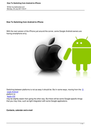 How To Switching from Android to iPhone

Written by batteryfast.com
Monday, 25 July 2011 03:47 -




How To Switching from Android to iPhone




With the next version of the iPhone just around the corner, some Google Android owners are
having smartphone envy.




Switching between platforms is not as easy it should be. But in some ways, moving from the  G
 oogle Android
platform to 
 Apple iOS
may be slightly easier than going the other way. But there will be some Google-specific things
that you may miss, such as tight integration with some Google applications.




Contacts, calendar and e-mail




                                                                                          1/5
 
