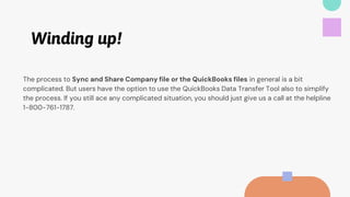 Winding up!
The process to Sync and Share Company file or the QuickBooks files in general is a bit
complicated. But users have the option to use the QuickBooks Data Transfer Tool also to simplify
the process. If you still ace any complicated situation, you should just give us a call at the helpline
1-800-761-1787.
 