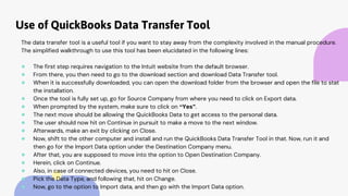 Use of QuickBooks Data Transfer Tool
The data transfer tool is a useful tool if you want to stay away from the complexity involved in the manual procedure.
The simplified walkthrough to use this tool has been elucidated in the following lines:
● The first step requires navigation to the Intuit website from the default browser.
● From there, you then need to go to the download section and download Data Transfer tool.
● When it is successfully downloaded, you can open the download folder from the browser and open the file to stat
the installation.
● Once the tool is fully set up, go for Source Company from where you need to click on Export data.
● When prompted by the system, make sure to click on “Yes”.
● The next move should be allowing the QuickBooks Data to get access to the personal data.
● The user should now hit on Continue in pursuit to make a move to the next window.
● Afterwards, make an exit by clicking on Close.
● Now, shift to the other computer and install and run the QuickBooks Data Transfer Tool in that. Now, run it and
then go for the Import Data option under the Destination Company menu.
● After that, you are supposed to move into the option to Open Destination Company.
● Herein, click on Continue.
● Also, in case of connected devices, you need to hit on Close.
● Pick the Data Type, and following that, hit on Change.
● Now, go to the option to Import data, and then go with the Import Data option.
 