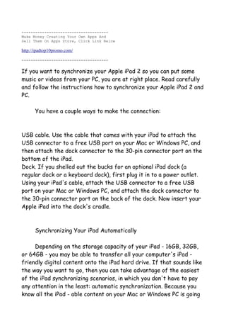 --------------------------------------
Make Money Creating Your Own Apps And
Sell Them On Apps Store, Click Link Below

http://ipadtop10promo.com/

--------------------------------------


If you want to synchronize your Apple iPad 2 so you can put some
music or videos from your PC, you are at right place. Read carefully
and follow the instructions how to synchronize your Apple iPad 2 and
PC.

      You have a couple ways to make the connection:



USB cable. Use the cable that comes with your iPad to attach the
USB connector to a free USB port on your Mac or Windows PC, and
then attach the dock connector to the 30-pin connector port on the
bottom of the iPad.
Dock. If you shelled out the bucks for an optional iPad dock (a
regular dock or a keyboard dock), first plug it in to a power outlet.
Using your iPad's cable, attach the USB connector to a free USB
port on your Mac or Windows PC, and attach the dock connector to
the 30-pin connector port on the back of the dock. Now insert your
Apple iPad into the dock's cradle.



      Synchronizing Your iPad Automatically

     Depending on the storage capacity of your iPad - 16GB, 32GB,
or 64GB - you may be able to transfer all your computer's iPad -
friendly digital content onto the iPad hard drive. If that sounds like
the way you want to go, then you can take advantage of the easiest
of the iPad synchronizing scenarios, in which you don't have to pay
any attention in the least: automatic synchronization. Because you
know all the iPad - able content on your Mac or Windows PC is going
 