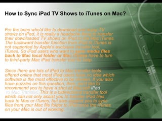How to Sync iPad TV Shows to iTunes on Mac?

For the ones who'd like to download and enjoy TV
shows on iPad, it is really a headache thing to transfer
their downloaded TV shows on iPad to the Mac iTunes.
The backward transfer function from iPad to iTunes is
not supported by Apple's exclusive transfer tool,
iTunes. So iPad users who want to sync media files
back to Mac local folder or Mac iTunes have to turn
to third-party Mac iPad transfer tool for help.

Since there are lots of iPad to Mac transfer tools
offered online that most iPad users have no idea which
software is the most effective to be chosen. If you also
have puzzles on this question, then, we'd like to
recommend you to have a shot at iMacsoft iPad
 to Mac Transfer. This is a bidirectional transfer tool
which can not only assist you to transfer iPad files
back to Mac or iTunes, but also support you to sync
files from your Mac file folder to iPad once the iTunes
on your Mac is out of working.
 