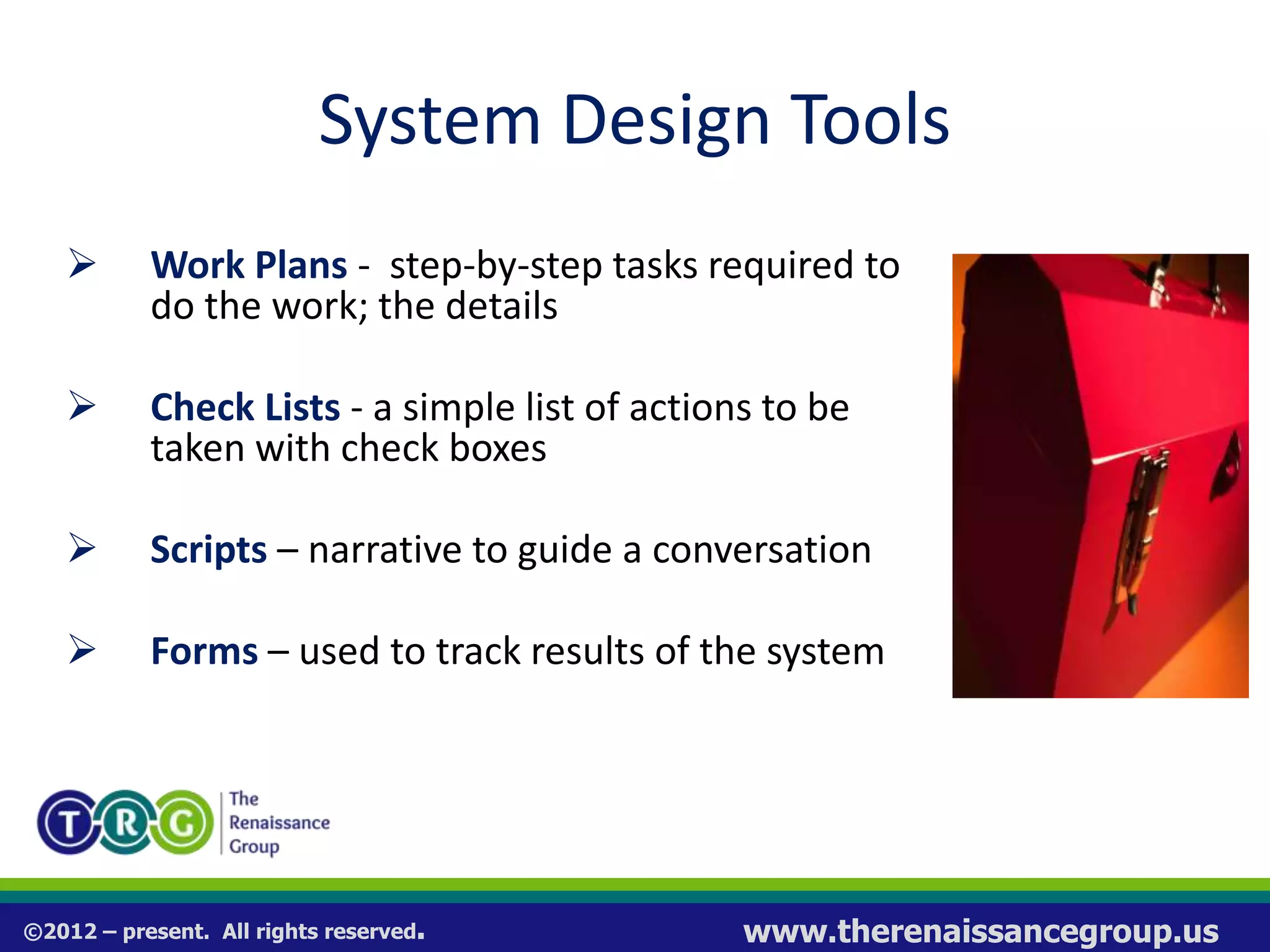 ©2012 – present. All rights reserved. www.therenaissancegroup.us
System Design Tools
 Work Plans - step-by-step tasks required to
do the work; the details
 Check Lists - a simple list of actions to be
taken with check boxes
 Scripts – narrative to guide a conversation
 Forms – used to track results of the system
 