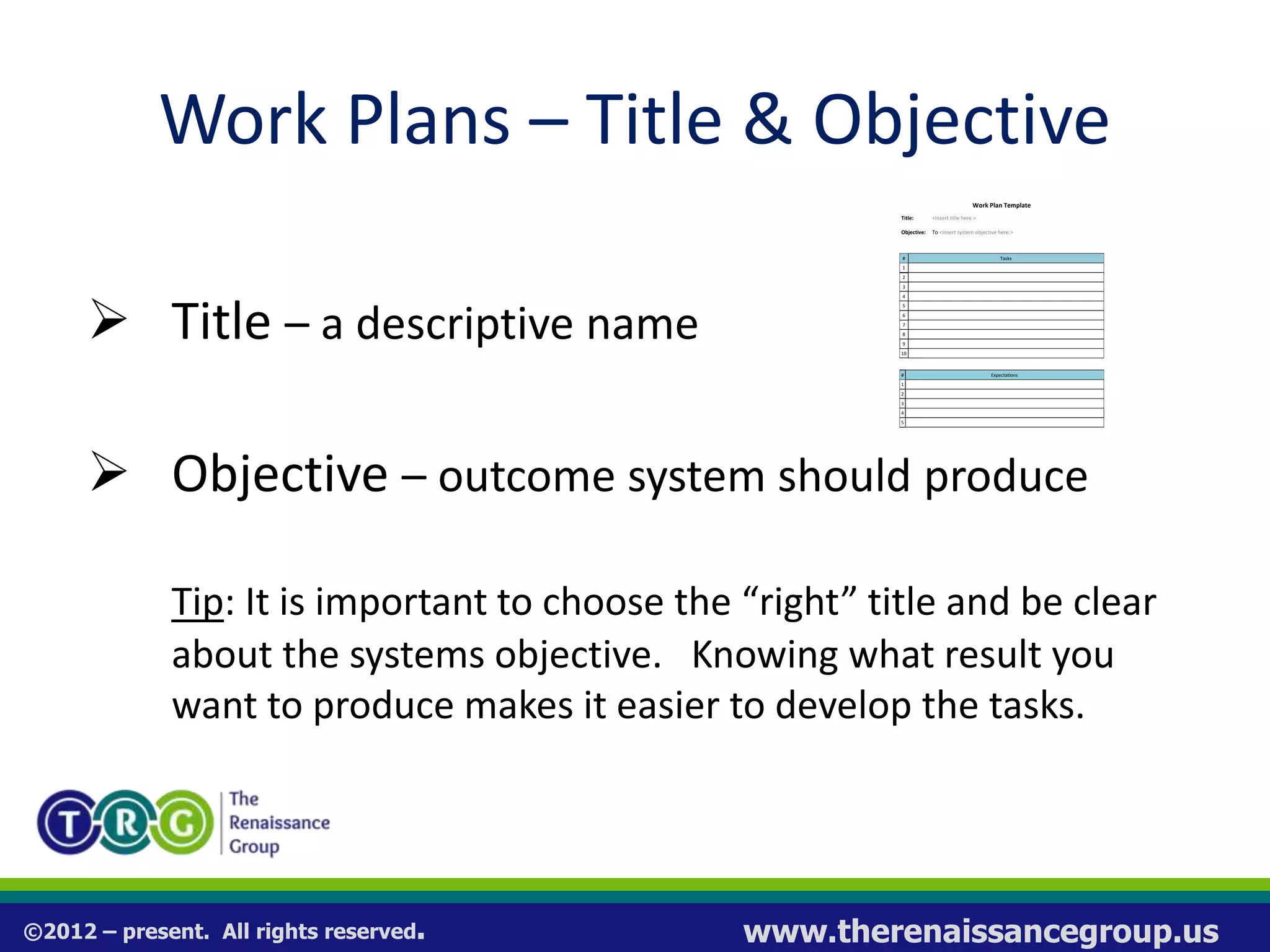 ©2012 – present. All rights reserved. www.therenaissancegroup.us
Work Plans – Title & Objective
 Title – a descriptive name
 Objective – outcome system should produce
Tip: It is important to choose the “right” title and be clear
about the systems objective. Knowing what result you
want to produce makes it easier to develop the tasks.
Work Plan Template
Title: <Insert title here.>
Objective: To <Insert system objective here.>
# Tasks
1
2
3
4
5
6
7
8
9
10
# Expectations
1
2
3
4
5
 